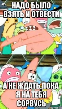 Надо было взять и отвести А не ждать пока я на тебя сорвусь