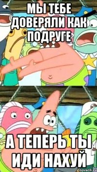 мы тебе доверяли как подруге а теперь ты иди нахуй