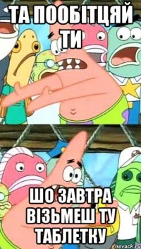 та пообітцяй ти шо завтра візьмеш ту таблетку