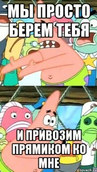 Мы просто берем тебя И привозим прямиком ко мне