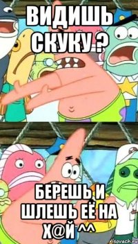 Видишь скуку ? Берешь и шлешь её на х@й ^^