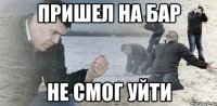 пришел на бар не смог уйти