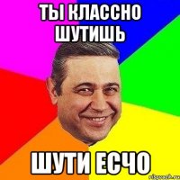 ТЫ КЛАССНО ШУТИШЬ ШУТИ ЕСЧО