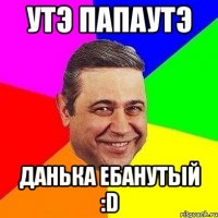 Утэ папаутэ данька ебанутый :D