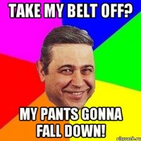 Take my belt off? My pants gonna fall down!