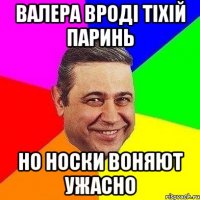 валера вроді тіхій паринь но носки воняют ужасно