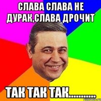 Слава слава не дурак,Слава дрочит так так так...........