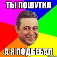 Ты пошутил А я подьебал