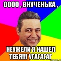 ОООО , ВНУЧЕНЬКА , НЕУЖЕЛИ Я НАШЕЛ ТЕБЯ!!! УГАГАГАГ