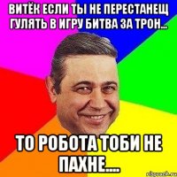 Витёк если ты не перестанещ гулять в игру Битва за трон... то робота тоби не пахне....