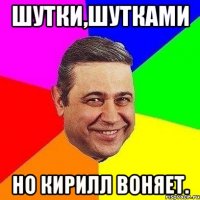 Шутки,шутками Но Кирилл воняет.