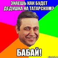 Знаешь как будет дедушка на татарском? БАБАЙ!