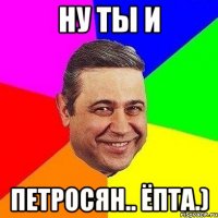 ну ты и петросян.. ёпта.)