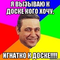 Я вызываю к доске кого хочу, Игнатко к доске!!!!