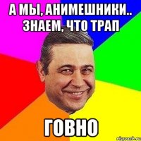 А мы, анимешники.. знаем, что трап ГОВНО