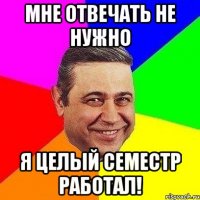 Мне отвечать не нужно Я целый семестр работал!