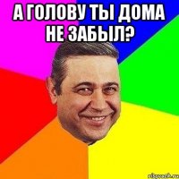 А голову ты дома не забыл? 