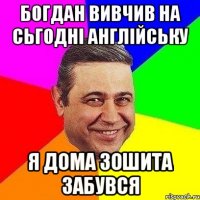 Богдан вивчив на сьгодні англійську Я дома зошита забувся