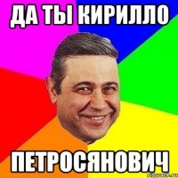 Да ты Кирилло ПЕТРОСЯНОВИЧ