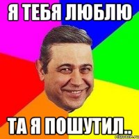 я тебя люблю та я пошутил..