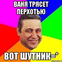 Ваня трясет перхотью вот шутник=*