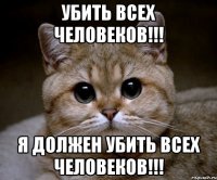 Убить всех человеков!!! Я должен убить всех человеков!!!