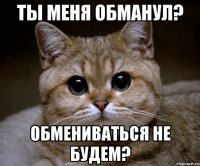 Ты меня обманул? Обмениваться не будем?