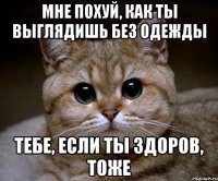 мне похуй, как ты выглядишь без одежды тебе, если ты здоров, тоже