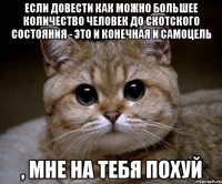 если довести как можно большее количество человек до скотского состояния - это и конечная и самоцель , мне на тебя похуй