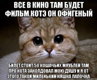 Все в кино там будет фильм КоТэ он офигеный Билет стоит 50 кошачьих мяублей там про кота заколдовал мою душу и я от этого такой миленький няшка лапочка