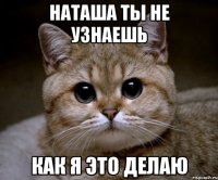 Наташа ты не узнаешь как я это делаю