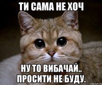 Ти сама не хоч Ну то вибачай.. Просити не буду.