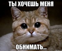 ты хочешь меня обнимать...