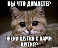 Вы что думаете? Женя шутки с вами шутит?