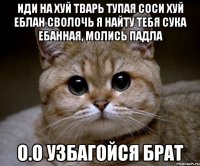 ИДИ НА ХУЙ ТВАРЬ ТУПАЯ СОСИ ХУЙ ЕБЛАН СВОЛОЧЬ Я НАЙТУ ТЕБЯ СУКА ЕБАННАЯ, МОЛИСЬ ПАДЛА О.о узбагойся брат