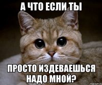 а что если ты просто издеваешься надо мной?