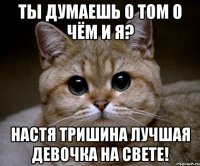 Ты думаешь о том о чём и я? Настя Тришина лучшая девочка на свете!