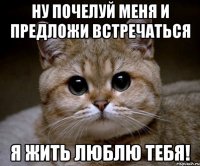 Ну почелуй меня и предложи встречаться Я жить люблю тебя!