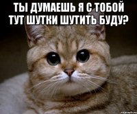 Ты думаешь я с тобой тут шутки шутить буду? 