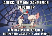 Алекс, чем мы займёмся сегодня? Тем же чем и всегда, Ирен, Попробуем захватить этот мир;-)