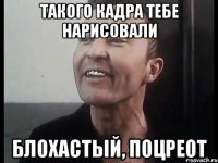 Такого кадра тебе нарисовали Блохастый, поцреот