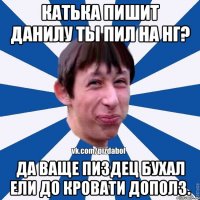 Катька пишит данилу ты пил на НГ? Да ваще пиздец бухал ели до кровати дополз.