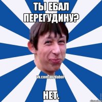 ТЫ ЕБАЛ ПЕРЕГУДИНУ? НЕТ.