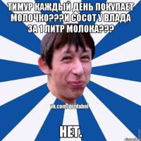 Тимур каждый день покупает молочко???И сосот у влада за 1 литр молока??? Нет.