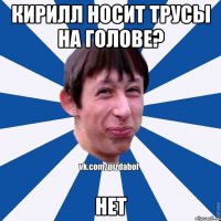 Кирилл носит трусы на голове? Нет