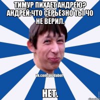 Тимур пихает Андрею? Андрей:Что серьёзно ты чо не верил. Нет.