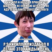 Я кирилл и когда я прихожу со школы я не снимаю штаны и не иду терябанить своего мелкого P.S Кирилл я пиздабол я делаю это каждый день