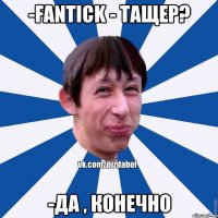 -Fantick - тащер? -Да , конечно