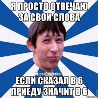 я просто отвечаю за свои слова если сказал в 6 приеду значит в 6