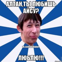 Алтан,ты любишь Айсу? люблю!!!